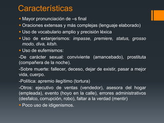 CaracterísticasMayor pronunciación de –s finalOraciones extensas y más complejas (lenguaje elaborado)Uso de vocabulario amplio y precisión léxicaUso de extanjerismos: impasse, premiere, status, grosso modo, diva, kitsh.Uso de eufemismos: -De carácter sexual: conviviente (amancebado), prostituta (compañera de la noche).-Sobre muerte: fallecer, deceso, dejar de existir, pasar a mejor vida, cuerpo.-Política: apremio ilegítimo (tortura)-Otros: ejecutivo de ventas (vendedor), asesora del hogar (empleada), evento (hoyo en la calle), errores administrativos (desfalco, corrupción, robo), faltar a la verdad (mentir)Poco uso de idigenismos.