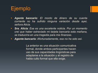 EjemploAgente bancario: El monto de dinero de su cuenta corriente no ha sufrido ninguna variación desde ayer, señora Alicia.Sra. Alicia: Esa es una excelente noticia. Por un momento creí que haber extraviado mi tarjeta bancaria esta mañana, se traduciría en una tragedia para mis finanzas. Agente bancario: Afortunadamente, eso no ha sido así. La anterior es una situación comunicativa formal, donde ambos participantes hacen uso de sus capacidades lingüísticas para adaptarse a la situación y al registro de habla culto formal que ella exige. 