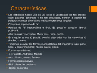 CaracterísticasLos hablantes hacen uso de un léxico o vocabulario no tan preciso, usan palabras concretas y no tan abstractas, tienden a acortar las palabras o a usar diminutivos y utiliza expresiones jergales.Predomina aspiración de /s/Pérdida de /d/ intervocálica o final. Ej: pesca`o, cansa`o, libertá, publicidá.Abreviaturas: Tele(visión), Micro(bús), Profe, Secre.En singular se usa tú (hablái, comíh), alternadas con las canónicas tú (hablas, comes)Tendencia a evitar las formas monosilábicas del imperativo: sale, pone, hace, y con pronombres: hácelo, sálete, dícele.Formas apreciativas: -it-: Pueblito, Andresito, Mamita-oc-: chicoco, vinoso, fiestota.Formas despreciativas:-Uch: diariucho, debilucho-(C)illo: doctorcillo