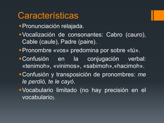 CaracterísticasPronunciación relajada.Vocalización de consonantes: Cabro (cauro), Cable (caule), Padre (paire).Pronombre «vos» predomina por sobre «tú».Confusión en la conjugación verbal: «tenimoh», «vinimos», «sabimoh»,«hacimoh».Confusión y transposición de pronombres: me le perdió, te le cayó.Vocabulario limitado (no hay precisión en el vocabulario).