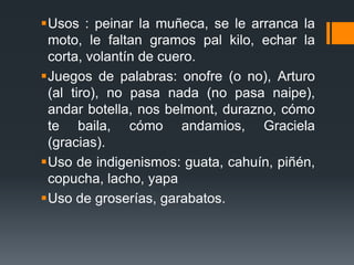 Usos : peinar la muñeca, se le arranca la moto, le faltan gramos pal kilo, echar la corta, volantín de cuero.Juegos de palabras: onofre (o no), Arturo (al tiro), no pasa nada (no pasa naipe), andar botella, nos belmont, durazno, cómo te baila, cómo andamios, Graciela (gracias).Uso de indigenismos: guata, cahuín, piñén, copucha, lacho, yapaUso de groserías, garabatos.