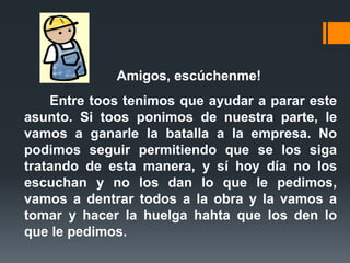 Amigos, escúchenme!Entre toostenimos que ayudar a parar este asunto. Si toosponimos de nuestra parte, le vamos a ganarle la batalla a la empresa. No podimos seguir permitiendo que se los siga tratando de esta manera, y sí hoy día no los escuchan y no los dan lo que le pedimos, vamos a dentrar todos a la obra y la vamos a tomar y hacer la huelga hahta que los den lo que le pedimos.