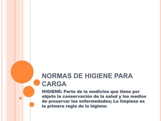 NORMAS DE HIGIENE PARA
CARGA
HIGIENE: Parte de la medicina que tiene por
objeto la conservación de la salud y los medios
de preservar las enfermedades; La limpieza es
la primera regla de la higiene.
 