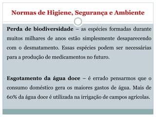 Normas de Higiene, Segurança e Ambiente
Perda de biodiversidade – as espécies formadas durante
muitos milhares de anos estão simplesmente desaparecendo
com o desmatamento. Essas espécies podem ser necessárias
para a produção de medicamentos no futuro.
Esgotamento da água doce – é errado pensarmos que o
consumo doméstico gera os maiores gastos de água. Mais de
60% da água doce é utilizada na irrigação de campos agrícolas.
 