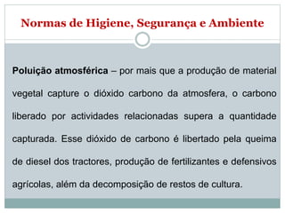 Normas de Higiene, Segurança e Ambiente
Poluição atmosférica – por mais que a produção de material
vegetal capture o dióxido carbono da atmosfera, o carbono
liberado por actividades relacionadas supera a quantidade
capturada. Esse dióxido de carbono é libertado pela queima
de diesel dos tractores, produção de fertilizantes e defensivos
agrícolas, além da decomposição de restos de cultura.
 