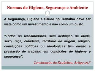 Normas de Higiene, Segurança e Ambiente
A Segurança, Higiene e Saúde no Trabalho deve ser
vista como um investimento e não como um custo.
“Todos os trabalhadores, sem distinção de idade,
sexo, raça, cidadania, território de origem, religião,
convicções políticas ou ideológicas têm direito à
prestação do trabalho em condições de higiene e
segurança”.
Constituição da República, Artigo 59.º
 