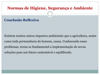 Normas de Higiene, Segurança e Ambiente
Conclusão Reflexiva
Existem muitos outros impactos ambientais que a agricultura, assim
como toda permanência do homem, causa. Conhecendo esses
problemas, torna-se fundamental a implementação de novas
soluções para um futuro sustentável e equilibrado.
 