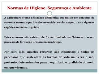 Normas de Higiene, Segurança e Ambiente
A agricultura é uma actividade económica que utiliza um conjunto de
recursos naturais que lhe são essenciais: o solo, a água, o ar e algumas
espécies animais e vegetais.
Estes recursos não existem de forma ilimitada na Natureza e o seu
processo de formação demora imenso tempo.
Por outro lado, aqueles recursos são essenciais a todos os
processos que sustentam as formas de vida na Terra e são,
portanto, determinantes para o equilíbrio e qualidade do meio
em que vivemos.
 