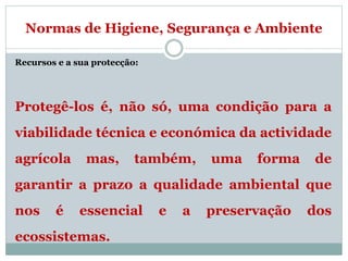 Normas de Higiene, Segurança e Ambiente
Recursos e a sua protecção:
Protegê-los é, não só, uma condição para a
viabilidade técnica e económica da actividade
agrícola mas, também, uma forma de
garantir a prazo a qualidade ambiental que
nos é essencial e a preservação dos
ecossistemas.
 