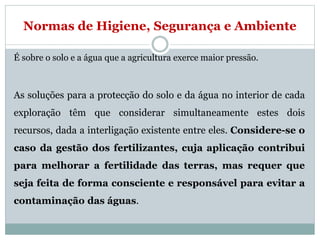 Normas de Higiene, Segurança e Ambiente
É sobre o solo e a água que a agricultura exerce maior pressão.
As soluções para a protecção do solo e da água no interior de cada
exploração têm que considerar simultaneamente estes dois
recursos, dada a interligação existente entre eles. Considere-se o
caso da gestão dos fertilizantes, cuja aplicação contribui
para melhorar a fertilidade das terras, mas requer que
seja feita de forma consciente e responsável para evitar a
contaminação das águas.
 