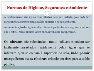 Normas de Higiene, Segurança e Ambiente
A contaminação das águas com nitratos deve ser evitada, pois pode ter
consequências graves para a saúde humana e para o ambiente.
A contaminação das águas subterrâneas é particularmente grave, uma vez
que é difícil, caro e muitas vezes impossível a sua recuperação.
Os nitratos são substâncias muito solúveis e podem ser
facilmente arrastados rapidamente pelas águas que se
infiltram e/ou se escoam à superfície do solo, indo poluir
os aquíferos ou as ribeiras, criando um risco para a saúde
pública.
 