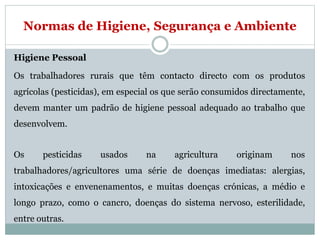Normas de Higiene, Segurança e Ambiente
Higiene Pessoal
Os trabalhadores rurais que têm contacto directo com os produtos
agrícolas (pesticidas), em especial os que serão consumidos directamente,
devem manter um padrão de higiene pessoal adequado ao trabalho que
desenvolvem.
Os pesticidas usados na agricultura originam nos
trabalhadores/agricultores uma série de doenças imediatas: alergias,
intoxicações e envenenamentos, e muitas doenças crónicas, a médio e
longo prazo, como o cancro, doenças do sistema nervoso, esterilidade,
entre outras.
 