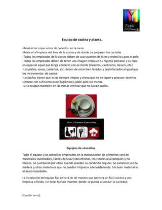 [Escribir texto] 
Equipo de cocina y planta. 
-Revisar las copas antes de ponerlos en la mesa 
-Revisar la limpieza del área de la cocina y de donde se preparen los cocteles 
-Todos los empleados de la cocina deben de usar guantes de látex y redecillas para el pelo 
-Todos los empleados deben de tener una imagen limpia en su higiene personal y su ropa 
en especial aquel que tenga contacto con el cliente (meseros, cantineros, besers, etc.) 
-Los platos, vasos, cubiertos, etc. deben de estar bien lavados y desinfectados al igual que 
los instrumentos de cocina. 
-Los baños tienen que estar siempre limpios y checa que no se tapen y procurar tenerlos 
siempre con suficiente papel higiénico y jabón para las manos. 
-Si se ocupan manteles en las mesas verificar que no luzcan sucios. 
Equipos de utensilios 
Todo el equipo y los utensilios empleados en la manipulación de alimentos será de 
materiales inalterables, fáciles de lavar y desinfectar, resistentes a la corrosión y no 
tóxicos. Se sustituirán por otros cuando pierdan su condición original. Se evitará el uso de 
madera y otros materiales que no puedan limpiarse adecuadamente. Un buen material es 
el acero inoxidable. 
La instalación del equipo fijo se hará de tal manera que permita un fácil acceso y una 
limpieza a fondo, sin dejar huecos muertos donde se pueda acumular la suciedad. 
 