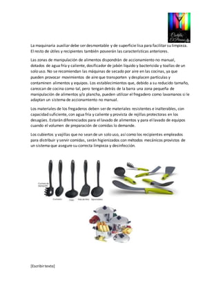 La maquinaria auxiliar debe ser desmontable y de superficie lisa para facilitar su limpieza. 
El resto de útiles y recipientes también poseerán las características anteriores. 
Las zonas de manipulación de alimentos dispondrán de accionamiento no manual, 
dotados de agua fría y caliente, dosificador de jabón líquido y bactericida y toallas de un 
solo uso. No se recomiendan las máquinas de secado por aire en las cocinas, ya que 
pueden provocar movimientos de aire que transporten y desplacen partículas y 
contaminen alimentos y equipos. Los establecimientos que, debido a su reducido tamaño, 
carezcan de cocina como tal, pero tengan detrás de la barra una zona pequeña de 
manipulación de alimentos y/o plancha, pueden utilizar el fregadero como lavamanos si le 
adaptan un sistema de accionamiento no manual. 
Los materiales de los fregaderos deben ser de materiales resistentes e inalterables, con 
capacidad suficiente, con agua fría y caliente y provista de rejillas protectoras en los 
desagües. Estarán diferenciados para el lavado de alimentos y para el lavado de equipos 
cuando el volumen de preparación de comidas lo demande. 
Los cubiertos y vajillas que no sean de un solo uso, así como los recipientes empleados 
para distribuir y servir comidas, serán higienizados con métodos mecánicos provistos de 
un sistema que asegure su correcta limpieza y desinfección. 
[Escribir texto] 
 