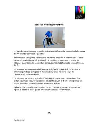 [Escribir texto] 
Nuestras medidas preventivas. 
Las medidas preventivas que se pueden aplicar para salvaguardar una adecuada limpieza y 
desinfección de la empresa siguientes: 
La limpieza de las vajillas y cubiertos que no sean de un solo uso, así como para la de los 
recipientes empleados para la distribución de comidas, es obligatorio el empleo de 
máquinas automáticas. La temperatura del agua del aclarado final debe ser de, al menos, 
80º C. 
Los productos empleados para la limpieza y desinfección se guardarán en un local o 
armario separado de los lugares de manipulación, donde no exista riesgo de 
contaminación de los alimentos. 
Los productos de limpieza y desinfección no podrán trasvasarse a otros envases que 
pudieran dar lugar a equívocos respecto a su contenido, en particular a recipientes que 
hayan contenido o pudieran contener alimentos o bebidas. 
Todo el equipo utilizado para la limpieza deberá conservarse en adecuado estado de 
higiene al objeto de evitar que se convierta en fuente de contaminación. 
FIN. 
