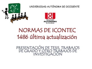 UNIVERSIDAD AUTÓNOMA DE OCCIDENTE




 NORMAS DE ICONTEC
1486 última actualización
PRESENTACIÓN DE TESIS, TRABAJOS
 DE GRADO Y OTRO TRABAJOS DE
        INVESTIGACIÓN
 