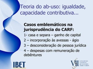 Teoria do ab-uso: igualdade, capacidade contributiva... Casos emblemáticos na jurisprudência do CARF: 1- casa e separa – ganho de capital 2 – incorporação às avessas - ágio 3 – desconsideração de pessoa jurídica 4 – despesas com remuneração de debêntures 