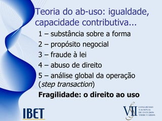 Teoria do ab-uso: igualdade, capacidade contributiva... 1 – substância sobre a forma 2 – propósito negocial 3 – fraude à lei 4 – abuso de direito 5 – análise global da operação ( step transaction ) Fragilidade: o direito ao uso 