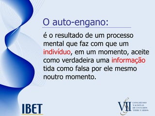O auto-engano: é o resultado de um processo mental que faz com que um  indivíduo , em um momento, aceite como verdadeira uma  informação  tida como falsa por ele mesmo noutro momento.  