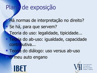 Plano de exposição Há normas de interpretação no direito? Se há, para que servem? Teoria do uso: legalidade, tipicidade... Teoria do ab-uso: igualdade, capacidade contributiva... Teoria do diálogo: uso versus ab-uso O meu auto engano 