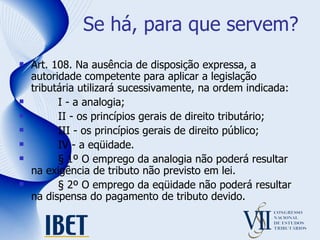 Se há, para que servem? Art. 108. Na ausência de disposição expressa, a autoridade competente para aplicar a legislação tributária utilizará sucessivamente, na ordem indicada:          I - a analogia;          II - os princípios gerais de direito tributário;          III - os princípios gerais de direito público;          IV - a eqüidade.          § 1º O emprego da analogia não poderá resultar na exigência de tributo não previsto em lei.          § 2º O emprego da eqüidade não poderá resultar na dispensa do pagamento de tributo devido. 