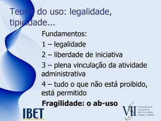 Teoria do uso: legalidade, tipicidade... Fundamentos: 1 – legalidade 2 – liberdade de iniciativa 3 – plena vinculação da atividade administrativa 4 – tudo o que não está proibido, está permitido Fragilidade: o ab-uso 