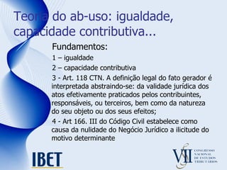 Teoria do ab-uso: igualdade, capacidade contributiva... Fundamentos:  1 – igualdade 2 – capacidade contributiva 3 - Art. 118 CTN. A definição legal do fato gerador é interpretada abstraindo-se: da validade jurídica dos atos efetivamente praticados pelos contribuintes, responsáveis, ou terceiros, bem como da natureza do seu objeto ou dos seus efeitos; 4 - Art 166. III do Código Civil estabelece como causa da nulidade do Negócio Jurídico a ilicitude do motivo determinante 