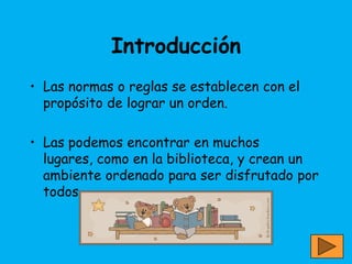 Introducción
• Las normas o reglas se establecen con el
  propósito de lograr un orden.

• Las podemos encontrar en muchos
  lugares, como en la biblioteca, y crean un
  ambiente ordenado para ser disfrutado por
  todos.
 