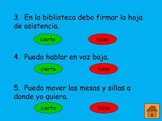 3. En la biblioteca debo firmar la hoja
de asistencia.



4. Puedo hablar en voz baja.



5. Puedo mover las mesas y sillas a
donde yo quiera.
 