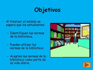 Objetivos
• Al finalizar el módulo se
  espera que los estudiantes:

   – Identifiquen las normas
     de la biblioteca.

   – Puedan utilizar las
     normas de la biblioteca.

   – Acepten las normas de la
     biblioteca como parte de
     su vida diaria.
 