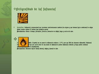 Peligrosidad de las sustancias Explosivo:   Sustancias y preparaciones que reaccionan exotérmicamente también sin oxígeno y que detonan según condiciones de ensayo fijadas, pueden explotar al calentar bajo inclusión parcial. Precaución:  Evitar el choque, Percusión, Fricción, formación de chispas, fuego y acción del calor. F ácilmente inflamable:  Líquidos con un punto de inflamación inferior a 21ºC, pero que NO son altamente inflamables. Sustancias sólidas y preparaciones que por acción breve de una fuente de inflamación pueden inflamarse fácilmente y luego pueden continuar quemándose ó permanecer incandescentes. Precaución:  Mantener lejos de llamas abiertas, chispas y fuentes de calor. 