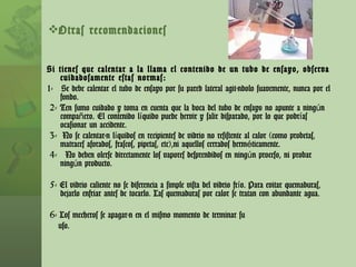 Otras recomendaciones Si tienes que calentar a la llama el contenido de un tubo de ensayo, observa cuidadosamente estas normas: 1-  Se debe calentar el tubo de ensayo por su pared lateral agitándolo suavemente, nunca por el fondo. 2- Ten sumo cuidado y toma en cuenta que la boca del tubo de ensayo no apunte a ningún compañero. El contenido líquido puede hervir y salir disparado, por lo que podrías ocasionar un accidente. 3-  No se calentarán líquidos en recipientes de vidrio no resistente al calor (como probetas, matraces aforados, frascos, pipetas, etc),ni aquellos cerrados herméticamente. 4-  No deben olerse directamente los vapores desprendidos en ningún proceso, ni probar ningún producto. 5- El vidrio caliente no se diferencia a simple vista del vidrio frío. Para evitar quemaduras, dejarlo enfriar antes de tocarlo. Las quemaduras por calor se tratan con abundante agua. 6- Los mecheros se apagarán en el mismo momento de terminar su uso. 