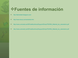 Fuentes de información http://labmedia4.blogspot.com/ http://www.texca.com/simbolos.htm http://www.unioviedo.es/QFAnalitica/trans/ExpquimDimas/TEORIA_Material_de_Laboratorio.pdf http://www.unioviedo.es/QFAnalitica/trans/ExpquimDimas/TEORIA_Material_de_Laboratorio.pdf 