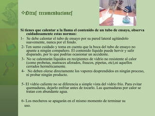 Otras recomendaciones Si tienes que calentar a la llama el contenido de un tubo de ensayo, observa cuidadosamente estas normas: 1-  Se debe calentar el tubo de ensayo por su pared lateral agitándolo suavemente, nunca por el fondo. 2- Ten sumo cuidado y toma en cuenta que la boca del tubo de ensayo no apunte a ningún compañero. El contenido líquido puede hervir y salir disparado, por lo que podrías ocasionar un accidente. 3-  No se calentarán líquidos en recipientes de vidrio no resistente al calor (como probetas, matraces aforados, frascos, pipetas, etc),ni aquellos cerrados herméticamente. 4-  No deben olerse directamente los vapores desprendidos en ningún proceso, ni probar ningún producto. 5- El vidrio caliente no se diferencia a simple vista del vidrio frío. Para evitar quemaduras, dejarlo enfriar antes de tocarlo. Las quemaduras por calor se tratan con abundante agua. 6- Los mecheros se apagarán en el mismo momento de terminar su uso. 