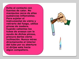 Evita el contacto con
fuentes de calor. No
manipules cerca de ellas
sustancias inflamables.
Para sujetar el
instrumental de vidrio y
retirarlo del fuego, utiliza
pinzas de madera.
Cuando calientes los
tubos de ensayo con la
ayuda de dichas pinzas,
procura darles cierta
inclinación. Nunca mires
directamente al interior
del tubo por su abertura
ni dirijas esta hacia
algún compañero.
 