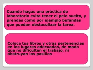 Coloca tus libros y otras pertenencias
en los lugares adecuados, de modo
que no dificulten el trabajo, ni
obstruyan los pasillos.
Cuando hagas una práctica de
laboratorio evita tener el pelo suelto, y
prendas como por ejemplo bufandas
que puedan obstaculizar la tarea.
 