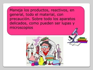 Maneja los productos, reactivos, en
general, todo el material, con
precaución. Sobre todo los aparatos
delicados, como pueden ser lupas y
microscopios
 
