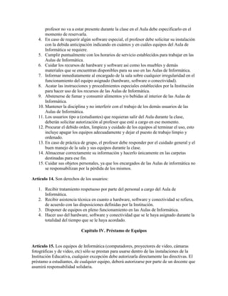 profesor no va a estar presente durante la clase en el Aula debe especificarlo en el
       momento de reservarla.
   4. En caso de requerir algún software especial, el profesor debe solicitar su instalación
       con la debida anticipación indicando en cuántos y en cuáles equipos del Aula de
       Informática se requiere.
   5. Cumplir puntualmente con los horarios de servicio establecidos para trabajar en las
       Aulas de Informática.
   6. Cuidar los recursos de hardware y software así como los muebles y demás
       materiales que se encuentran disponibles para su uso en las Aulas de Informática.
   7. Informar inmediatamente al encargado de la sala sobre cualquier irregularidad en el
       funcionamiento del equipo asignado (hardware, software o conectividad).
   8. Acatar las instrucciones y procedimientos especiales establecidos por la Institución
       para hacer uso de los recursos de las Aulas de Informática.
   9. Abstenerse de fumar y consumir alimentos y/o bebidas al interior de las Aulas de
       Informática.
   10. Mantener la disciplina y no interferir con el trabajo de los demás usuarios de las
       Aulas de Informática.
   11. Los usuarios tipo a (estudiantes) que requieran salir del Aula durante la clase,
       deberán solicitar autorización al profesor que esté a cargo en ese momento.
   12. Procurar el debido orden, limpieza y cuidado de los equipos al terminar el uso, esto
       incluye apagar los equipos adecuadamente y dejar el puesto de trabajo limpio y
       ordenado.
   13. En caso de práctica de grupo, el profesor debe responder por el cuidado general y el
       buen manejo de la sala y sus equipos durante la clase.
   14. Almacenar correctamente su información y hacerlo únicamente en las carpetas
       destinadas para ese fin.
   15. Cuidar sus objetos personales, ya que los encargados de las Aulas de informática no
       se responsabilizan por la pérdida de los mismos.

Artículo 14. Son derechos de los usuarios:

   1. Recibir tratamiento respetuoso por parte del personal a cargo del Aula de
      Informática.
   2. Recibir asistencia técnica en cuanto a hardware, software y conectividad se refiera,
      de acuerdo con las disposiciones definidas por la Institución.
   3. Disponer de equipos en pleno funcionamiento en las Aulas de Informática.
   4. Hacer uso del hardware, software y conectividad que se le haya asignado durante la
      totalidad del tiempo que se le haya acordado.

                           Capítulo IV. Préstamo de Equipos


Artículo 15. Los equipos de Informática (computadores, proyectores de video, cámaras
fotográficas y de video, etc) sólo se prestan para usarse dentro de las instalaciones de la
Institución Educativa, cualquier excepción debe autorizarla directamente las directivas. El
préstamo a estudiantes, de cualquier equipo, deberá autorizarse por parte de un docente que
asumirá responsabilidad solidaria.
 