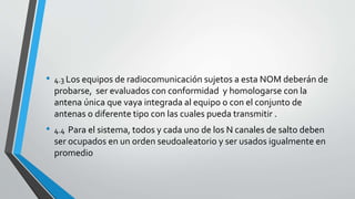 • 4.3 Los equipos de radiocomunicación sujetos a esta NOM deberán de
probarse, ser evaluados con conformidad y homologarse con la
antena única que vaya integrada al equipo o con el conjunto de
antenas o diferente tipo con las cuales pueda transmitir .
• 4.4 Para el sistema, todos y cada uno de los N canales de salto deben
ser ocupados en un orden seudoaleatorio y ser usados igualmente en
promedio
 