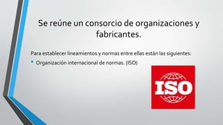 Se reúne un consorcio de organizaciones y
fabricantes.
Para establecer lineamientos y normas entre ellas están las siguientes:
• Organización internacional de normas. (ISO)
 