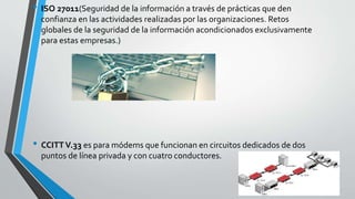 • ISO 27011(Seguridad de la información a través de prácticas que den
confianza en las actividades realizadas por las organizaciones. Retos
globales de la seguridad de la información acondicionados exclusivamente
para estas empresas.)
• CCITTV.33 es para módems que funcionan en circuitos dedicados de dos
puntos de línea privada y con cuatro conductores.
 
