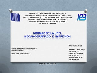 REPÚBLICA BOLIVARIANA DE VENEZUELA
               UNIVERSIDAD PEDAGOGICA EXPERIMENTAL LIBERTADOR
              INSTITUTO PEDAGOGICO LUIS BELTRAN PRIETRO FIGUEROA
                   SUBDIRECCION DE INVESTIGACION Y POSGRADO
                     SUBPROGRAMA DE GERENCIA EDUCACIONAL
                              EXTENSION CARORA




                                                             PARTICIPANTES:
CURSO: SISTEMA DE INFORMACION Y
DOCUMENTACION
                                                             ALVAREZ MISLEIDA
                                                             CI 15.056.122
PROF: MGS. TOMÁS PÉREZ                                       COROBO EDAIRA
                                                             CI 17.342.321
                                                             ESCALONA ALBY
                                                             CI 14.004.056

                                  CARORA, JULIO, 2012
 