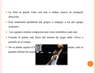  La bola se puede votar con una o ambas manos en cualquier
dirección.
Está totalmente prohibido dar golpes o empujar a los del equipo
contrario.
Los equipos estarán compuestos por cinco miembros cada uno.
Cuando la pelota sale fuera del terreno de juego debe volver a
ponerla en el campo.
No se puede sujetar el balón con los brazos o con el cuerpo, solo se
pueden utilizar las manos.