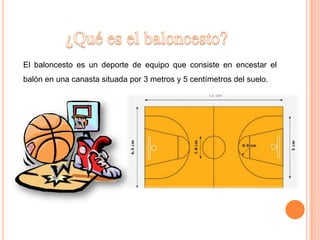 El baloncesto es un deporte de equipo que consiste en encestar el
balón en una canasta situada por 3 metros y 5 centímetros del suelo.
 