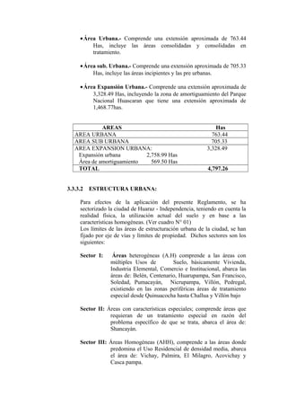 •Área Urbana.- Comprende una extensión aproximada de 763.44
Has, incluye las áreas consolidadas y consolidadas en
tratamiento.
•Área sub. Urbana.- Comprende una extensión aproximada de 705.33
Has, incluye las áreas incipientes y las pre urbanas.
•Área Expansión Urbana.- Comprende una extensión aproximada de
3,328.49 Has, incluyendo la zona de amortiguamiento del Parque
Nacional Huascaran que tiene una extensión aproximada de
1,468.77has.
AREAS Has
AREA URBANA 763.44
AREA SUB URBANA 705.33
AREA EXPANSION URBANA: 3,328.49
Expansión urbana 2,758.99 Has
Área de amortiguamiento 569.50 Has
TOTAL 4,797.26
3.3.3.2 ESTRUCTURA URBANA:
Para efectos de la aplicación del presente Reglamento, se ha
sectorizado la ciudad de Huaraz - Independencia, teniendo en cuenta la
realidad física, la utilización actual del suelo y en base a las
características homogéneas. (Ver cuadro N° 01)
Los límites de las áreas de estructuración urbana de la ciudad, se han
fijado por eje de vías y límites de propiedad. Dichos sectores son los
siguientes:
Sector I: Áreas heterogéneas (A.H) comprende a las áreas con
múltiples Usos de Suelo, básicamente Vivienda,
Industria Elemental, Comercio e Institucional, abarca las
áreas de: Belén, Centenario, Huarupampa, San Francisco,
Soledad, Pumacayán, Nicrupampa, Villón, Pedregal,
existiendo en las zonas periféricas áreas de tratamiento
especial desde Quinuacocha hasta Challua y Villón bajo
Sector II: Áreas con características especiales; comprende áreas que
requieran de un tratamiento especial en razón del
problema específico de que se trata, abarca el área de:
Shancayán.
Sector III: Áreas Homogéneas (AHH), comprende a las áreas donde
predomina el Uso Residencial de densidad media, abarca
el área de: Vichay, Palmira, El Milagro, Acovichay y
Casca pampa.
 