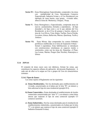 Sector IV: Áreas Heterogéneas Especializadas; comprende a las áreas
con multiplicidad de Usos, básicamente Comercio
Especializado, Industria liviana y el Uso Residencial con
tipología de casas huerta, casa granja, vivienda taller,
abarca el área de: Monterrey, Chequio, Picup.
Sector V: Áreas Homogéneas y Especializadas, comprende áreas de
nuevos asentamientos, formales y espontáneos, de baja
densidad y de bajo costo y en lo que además del Uso
Residencial, se da el Uso de granjas y huertos, abarca el
área de: Los Olivos, Vista Alegre, Tacllan, Nueva Florida,
Los pinos, Ichoca, Bellavista, Marcac, Quechcap, Toclla y
Antaoco.
Sector VI: Áreas Mixtas. Que comprenden los centros Poblados
periféricos establecidas en el área de Expansión Urbana –
formal ó espontánea. Estas habilitaciones se introducen
con construcciones simultaneas en espacios rurales o
semirurales, como son las áreas de: Huanchac, el Pinar,
Las Lomas, Marían, Pongor (San Nicolás), Huacrajirca e
Ichoca.
3.3.4 ZONAS
El conjunto de áreas cuyos usos son idénticos, forman las zonas, que
constituyen los espacios urbanos de aplicación del presente Reglamento. A
cada uno de ellos se le asigna un Uso o grupos de Usos de características
comunes:
3.3.4.1 Tipos de Zonas:
Las zonas sujetas al Reglamento son las siguientes:
a) Zonas Residenciales.- Son las destinadas para establecimientos de
vivienda, caracterizados en el plano por la letra "R", un número y
letra adicional al tipo de zona residencial (ejemplo R 4).
b) Zonas Comerciales.- Zonas destinadas al establecimiento de locales
comerciales caracterizadas por letra "C" y un número u otras letras
anexas que expresan el tipo de zona comercial (ejemplo C3
comercio sectorial).
c) Zonas Industriales.- Son las zonas destinadas para la instalación de
establecimientos industriales, caracterizados en el plano por la letra
"I" y un número que expresa el tipo de zona comercial (ejemplo l2
Industria Elemental liviana).
 