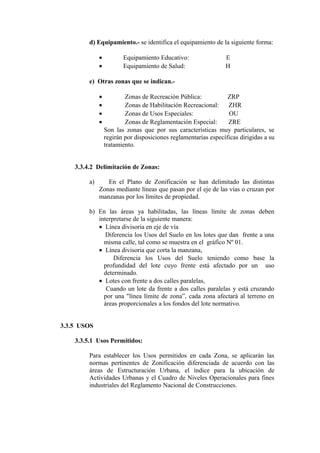 d) Equipamiento.- se identifica el equipamiento de la siguiente forma:
• Equipamiento Educativo: E
• Equipamiento de Salud: H
e) Otras zonas que se indican.-
• Zonas de Recreación Pública: ZRP
• Zonas de Habilitación Recreacional: ZHR
• Zonas de Usos Especiales: OU
• Zonas de Reglamentación Especial: ZRE
Son las zonas que por sus características muy particulares, se
regirán por disposiciones reglamentarias específicas dirigidas a su
tratamiento.
3.3.4.2 Delimitación de Zonas:
a) En el Plano de Zonificación se han delimitado las distintas
Zonas mediante líneas que pasan por el eje de las vías o cruzan por
manzanas por los límites de propiedad.
b) En las áreas ya habilitadas, las líneas límite de zonas deben
interpretarse de la siguiente manera:
• Línea divisoria en eje de vía
Diferencia los Usos del Suelo en los lotes que dan frente a una
misma calle, tal como se muestra en el gráfico Nº 01.
• Línea divisoria que corta la manzana,
Diferencia los Usos del Suelo teniendo como base la
profundidad del lote cuyo frente está afectado por un uso
determinado.
• Lotes con frente a dos calles paralelas,
Cuando un lote da frente a dos calles paralelas y está cruzando
por una "línea límite de zona”, cada zona afectará al terreno en
áreas proporcionales a los fondos del lote normativo.
3.3.5 USOS
3.3.5.1 Usos Permitidos:
Para establecer los Usos permitidos en cada Zona, se aplicarán las
normas pertinentes de Zonificación diferenciada de acuerdo con las
áreas de Estructuración Urbana, el índice para la ubicación de
Actividades Urbanas y el Cuadro de Niveles Operacionales para fines
industriales del Reglamento Nacional de Construcciones.
 