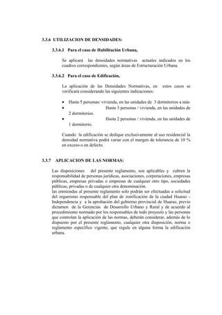 3.3.6 UTILIZACION DE DENSIDADES:
3.3.6.1 Para el caso de Habilitación Urbana,
Se aplicará las densidades normativas actuales indicados en los
cuadros correspondientes, según áreas de Estructuración Urbana.
3.3.6.2 Para el caso de Edificación,
La aplicación de las Densidades Normativas, en estos casos se
verificará considerando las siguientes indicaciones:
• Hasta 5 personas/ vivienda, en las unidades de 3 dormitorios a más
• Hasta 3 personas / vivienda, en las unidades de
2 dormitorios.
• Hasta 2 personas / vivienda, en las unidades de
1 dormitorio.
Cuando la edificación se dedique exclusivamente al uso residencial la
densidad normativa podrá variar con el margen de tolerancia de 10 %
en exceso o en defecto.
3.3.7 APLICACION DE LAS NORMAS:
Las disposiciones del presente reglamento, son aplicables y cubren la
responsabilidad de personas jurídicas, asociaciones, corporaciones, empresas
públicas, empresas privadas o empresas de cualquier otro tipo, sociedades
públicas, privadas o de cualquier otra denominación.
las enmiendas al presente reglamento solo podrán ser efectuadas a solicitud
del organismo responsable del plan de zonificación de la ciudad Huaraz -
Independencia y a la aprobación del gobierno provincial de Huaraz, previo
dictamen de la Gerencias de Desarrollo Urbano y Rural y de acuerdo al
procedimiento normado por los responsables de todo proyecto y las personas
que controlan la aplicación de las normas, deberán considerar, además de lo
dispuesto por el presente reglamento, cualquier otra disposición, norma o
reglamento específico vigente, que regule en alguna forma la edificación
urbana.
 