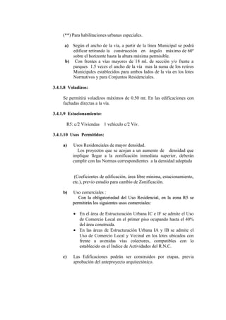 (**) Para habilitaciones urbanas especiales.
a) Según el ancho de la vía, a partir de la línea Municipal se podrá
edificar retirando la construcción en ángulo máximo de 60º
sobre el horizonte hasta la altura máxima permisible.
b) Con frentes a vías mayores de 18 ml. de sección y/o frente a
parques 1.5 veces el ancho de la vía mas la suma de los retiros
Municipales establecidos para ambos lados de la vía en los lotes
Normativos y para Conjuntos Residenciales.
3.4.1.8 Voladizos:
Se permitirá voladizos máximos de 0.50 mt. En las edificaciones con
fachadas directas a la vía.
3.4.1.9 Estacionamiento:
R5: c/2 Viviendas 1 vehículo c/2 Viv.
3.4.1.10 Usos Permitidos:
a) Usos Residenciales de mayor densidad.
Los proyectos que se acojan a un aumento de densidad que
implique llegar a la zonificación inmediata superior, deberán
cumplir con las Normas correspondientes a la densidad adoptada
(Coeficientes de edificación, área libre mínima, estacionamiento,
etc.), previo estudio para cambio de Zonificación.
b) Uso comerciales :
Con la obligatoriedad del Uso Residencial, en la zona R5 seCon la obligatoriedad del Uso Residencial, en la zona R5 se
permitirán los siguientes usos comerciales:permitirán los siguientes usos comerciales:
• En el área de Estructuración Urbana IC e IF se admite el Uso
de Comercio Local en el primer piso ocupando hasta el 40%
del área construida.
• En las áreas de Estructuración Urbana IA y IB se admite el
Uso de Comercio Local y Vecinal en los lotes ubicados con
frente a avenidas vías colectores, compatibles con lo
establecido en el Índice de Actividades del R.N.C.
c) Las Edificaciones podrán ser construidos por etapas, previa
aprobación del anteproyecto arquitectónico.
 