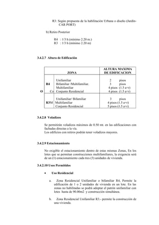 R3: Según propuesta de la habilitación Urbana o diseño (Jardín-
CAR PORT)
b) Retiro Posterior
R4 : 1/3 h (mínimo 2.20 m.)
R3 : 1/3 h (mínimo 2.20 m)
3.4.2.7 Altura de Edificación
ZONA
ALTURA MAXIMA
DE EDIFICACION
R4R4
O
Unifamiliar
Bifamiliar /Multifamiliar.
Multifamiliar
Co Conjunto Residencial
2 pisos
3 pisos
4 pisos (1.5 a+r)
4 pisos (1.5 a+r)
R3
Unifamiliar/ Bifamiliar
M Multifamiliar
Conjunto Residencial
3 pisos
4 pisos (1.5 a+r)
5 pisos (1.5 a+r)
3.4.2.8 Voladizos
Se permitirán voladizos máximos de 0.50 mt. en las edificaciones con
fachadas directas a la vía.
Los edificios con retiros podrán tener voladizos mayores.
3.4.2.9 Estacionamiento
No exigible el estacionamiento dentro de estas mismas Zonas, En los
lotes que se permitan construcciones multifamiliares, la exigencia será
de un (1) estacionamiento cada tres (3) unidades de vivienda.
3.4.2.10 Usos Permitidos
• Uso Residencial
a. Zona Residencial Unifamiliar o bifamiliar R4, Permite la
edificación de 1 o 2 unidades de vivienda en un lote. En las
zonas no habilitadas se podrá adoptar el patrón unifamiliar con
lotes hasta de 90.00m2 y construcción simultánea.
b. Zona Residencial Unifamiliar R3.- permite la construcción de
una vivienda.
 